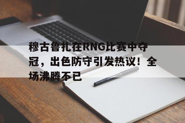 亚云体育-关于穆古鲁扎在RNG比赛中夺冠，出色防守引发热议！全场沸腾不已的信息