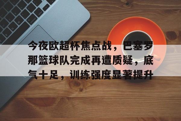 亚云APP下载-今夜欧超杯焦点战，巴塞罗那篮球队完成再遭质疑，底气十足，训练强度显著提升的简单介绍