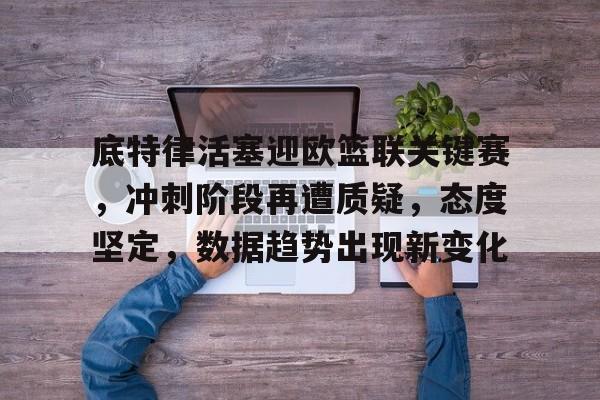 亚云体育-包含底特律活塞迎欧篮联关键赛，冲刺阶段再遭质疑，态度坚定，数据趋势出现新变化的词条