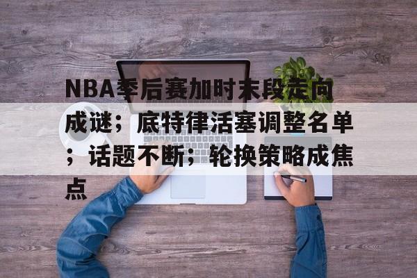 亚云体育官网-包含NBA季后赛加时末段走向成谜；底特律活塞调整名单；话题不断；轮换策略成焦点的词条